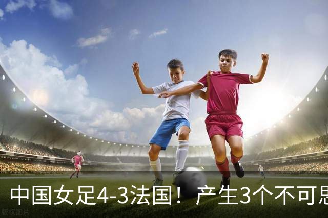中国女足4-3法国！产生3个不可思议 爆冷巴西有戏 1/4决赛时间确定