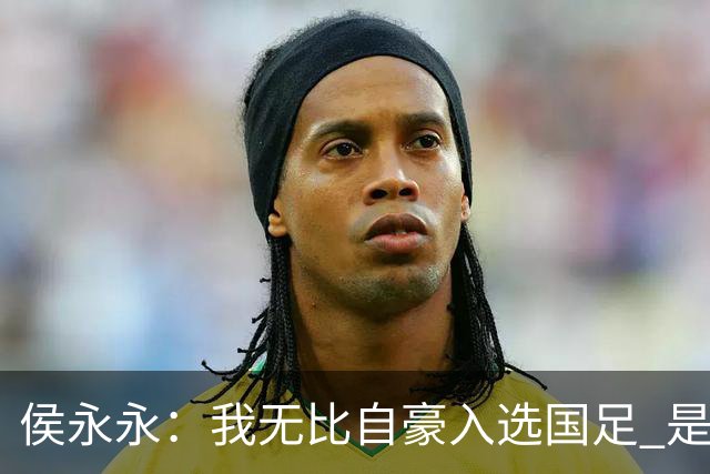 侯永永:我无比自豪入选国足 是梦寐以求的事情
